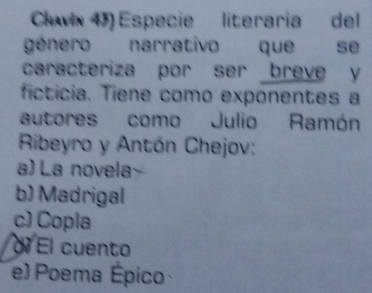 Cvix 4) Especie literaria del
género narrativo que se
caracteriza por ser breve y
ficticia. Tiene como exponentes a
autores como Julio Ramón
Ribeyro y Antón Chejov:
a) La novela
b) Madrigal
c) Copla
ol El cuento
e) Poema Épico