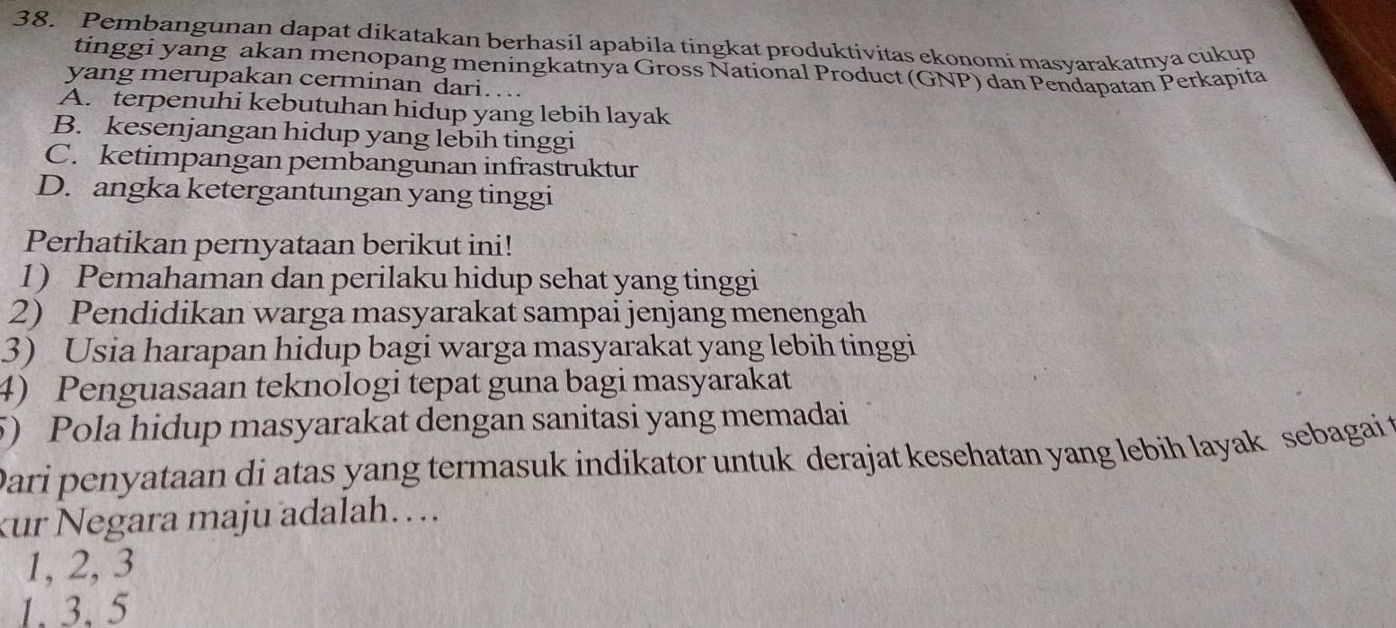 Pembangunan dapat dikatakan berhasil apabila tingkat produktivitas ekonomi masyarakatnya cukup
tinggi yang akan menopang meningkatnya Gross National Product (GNP) dan Pendapatan Perkapita
yang merupakan cerminan dari…..
A. terpenuhi kebutuhan hidup yang lebih layak
B. kesenjangan hidup yang lebih tinggi
C. ketimpangan pembangunan infrastruktur
D. angka ketergantungan yang tinggi
Perhatikan pernyataan berikut ini!
1) Pemahaman dan perilaku hidup sehat yang tinggi
2) Pendidikan warga masyarakat sampai jenjang menengah
3) Usia harapan hidup bagi warga masyarakat yang lebih tinggi
4) Penguasaan teknologi tepat guna bagi masyarakat
5) Pola hidup masyarakat dengan sanitasi yang memadai
Dari penyataan di atas yang termasuk indikator untuk derajat kesehatan yang lebih layak sebagai t
kur Negara maju adalah…..
1, 2, 3
1. 3, 5