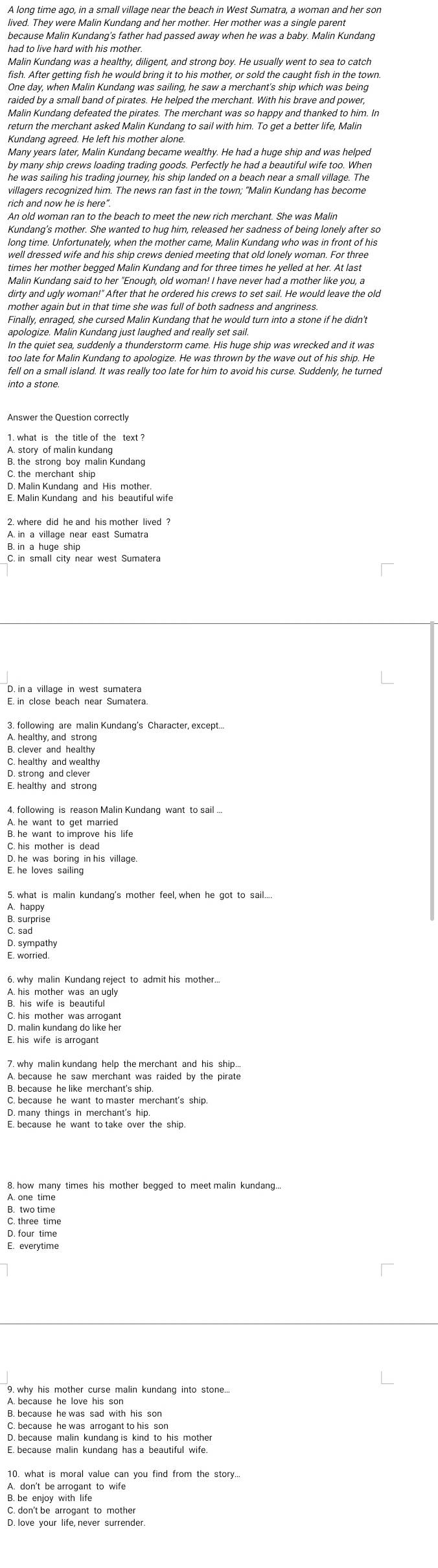 A long time ago, in a small village near the beach in West Sumatra, a woman and her son
lived. They were Malin Kundang and her mother. Her mother was a single parent
had to live hard with his mother.
Malin Kundang was a healthy, diligent, and strong boy. He usually went to sea to catch
fish. After getting fish he would bring it to his mother, or sold the caught fish in the town
One day, when Malin Kundang was sailing, he saw a merchant's ship which was being
raided by a small band of pirates. He helped the merchant. With his brave and power,
Malin Kundang defeated the pirates. The merchant was so happy and thanked to him. In
return the merchant asked Malin Kundang to sail with him. To get a better life, Malir
Kundang agreed. He left his mother alone.
Many years later, Malin Kundang became wealthy. He had a huge ship and was helped
by many ship crews loading trading goods. Perfectly he had a beautiful wife too. When
he was sailing his trading journey, his ship landed on a beach near a small village. The
villagers recognized him. The news ran fast in the town; “Malin Kundang has become
rich and now he is here".
An old woman ran to the beach to meet the new rich merchant. She was Malin
Kundang’s mother. She wanted to hug him, released her sadness of being lonely after so
long time. Unfortunately, when the mother came, Malin Kundang who was in front of his
well dressed wife and his ship crews denied meeting that old lonely woman. For three
times her mother begged Malin Kundang and for three times he yelled at her. At last
Malin Kundang said to her "Enough, old woman! I have never had a mother like you, a
dirty and ugly woman!" After that he ordered his crews to set sail. He would leave the old
mother again but in that time she was full of both sadness and angriness.
apologize. Malin Kundang just laughed and really set sail.
In the quiet sea, suddenly a thunderstorm came. His huge ship was wrecked and it was
too late for Malin Kundang to apologize. He was thrown by the wave out of his ship. He
fell on a small island. It was really too late for him to avoid his curse. Suddenly, he turned
into a stone.
1. what is the title of the text ?
B. the strong boy malin Kundang
C. the merchant ship
D. Malin Kundang and His mother.
E. Malin Kundang and his beautiful wife
A. in a village near east Sumatra
E. in close beach near Sumatera.
3. following are malin Kundang's Character, except...
A. healthy, and strong
B. clever and healthy
C. healthy and wealthy
D. strong and clever
E. healthy and strong
4. following is reason Malin Kundang want to sail ...
A. he want to get married
B. he want to improve his life
C. his mother is dead
E. he loves sailing
5. what is malin kundang's mother feel, when he got to sail....
A. happy
B. surprise
C. sad
D. sympathy
E. worried.
6. why malin Kundang reject to admit his mother...
A. his mother was an ugly
C. his mother was arrogant
D. malin kundang do like her
A. because he saw merchant was raided by the pirate
B. because he like merchant's ship.
C. because he want to master merchant's ship.
D. many things in merchant's hip.
C. three time
D. four time
E. everytime
A because he love his son
C. because he was arrogant to his son
D. because malin kundang is kind to his mother
E. because malin kundang has a beautiful wife.
10. what is moral value can you find from the story...
A. don't be arrogant to wife
B. be enjoy with life