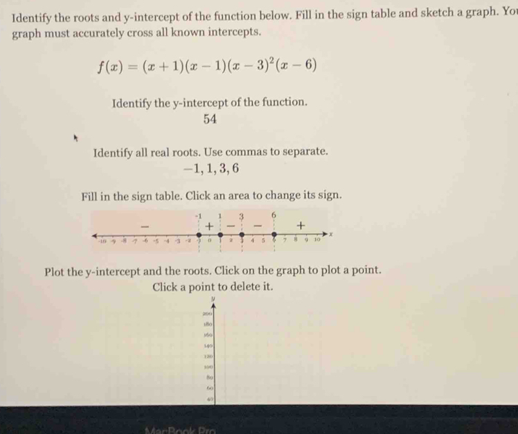 Identify the roots and y-intercept of the function below. Fill in the sign table and sketch a graph. You 
graph must accurately cross all known intercepts.
f(x)=(x+1)(x-1)(x-3)^2(x-6)
Identify the y-intercept of the function.
54
Identify all real roots. Use commas to separate.
-1, 1, 3, 6
Fill in the sign table. Click an area to change its sign. 
Plot the y-intercept and the roots. Click on the graph to plot a point. 
Click a point to delete it.
200
180
360
140
120
s(nti 
8o
60
40
MarRook Pro