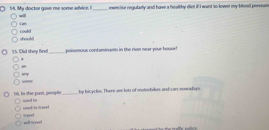 My doctor gave me some advice. I_ exercise regularly and have a healthy diet if I want to lower my blood pressure
will
can
could
should
15. Did they find _poisonous contaminants in the river near your house?
a
an
any
some
16. In the past, people_ by bicycles. There are lots of motorbikes and cars nowadays.
used to
used to travel
travel
will travel
n e d by the traffic police .