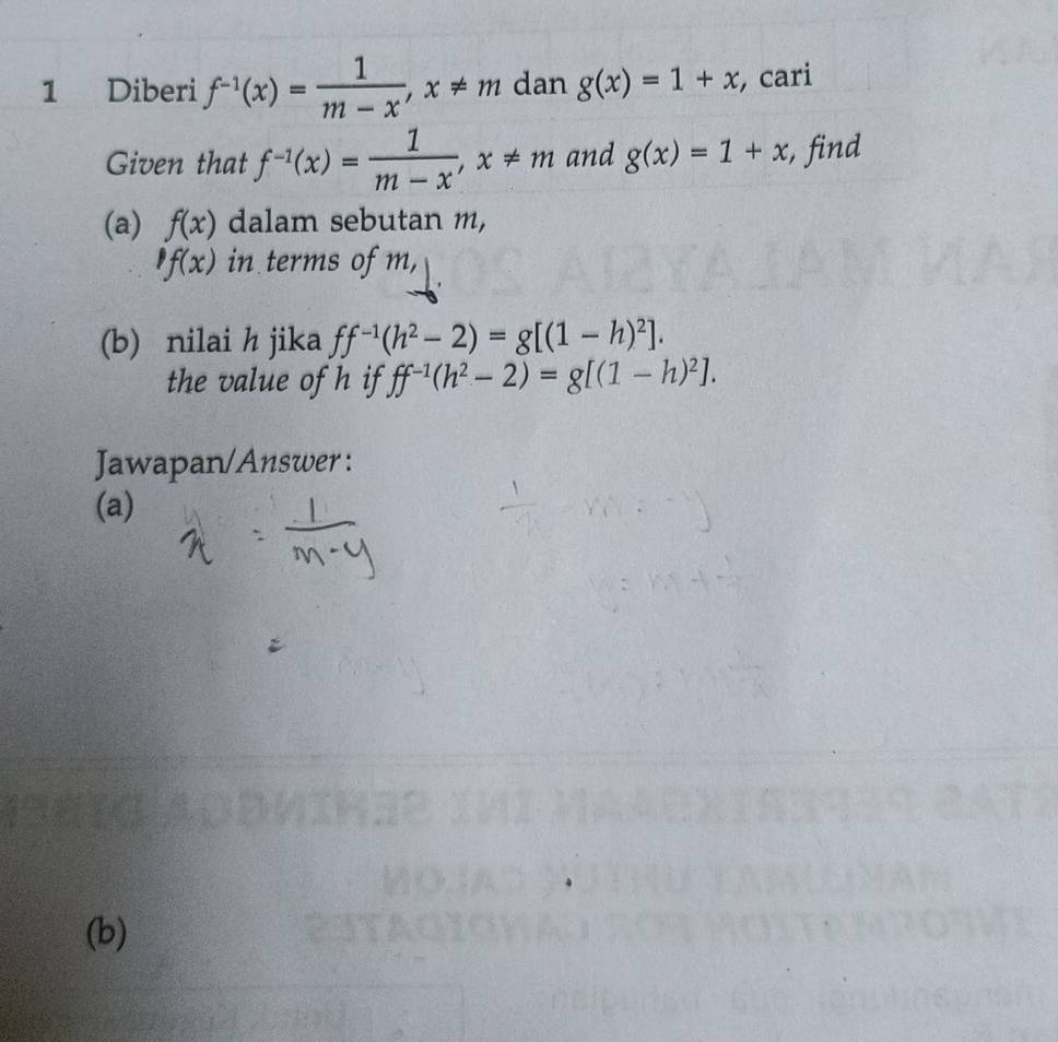 Diberi f^(-1)(x)= 1/m-x , x!= m dan g(x)=1+x , cari 
Given that f^(-1)(x)= 1/m-x , x!= m and g(x)=1+x :, find 
(a) f(x) dalam sebutan m,
f(x) in terms of m, 
(b) nilai h jika ff^(-1)(h^2-2)=g[(1-h)^2]. 
the value of h if ff^(-1)(h^2-2)=g[(1-h)^2]. 
Jawapan/Answer : 
(a) 
(b)