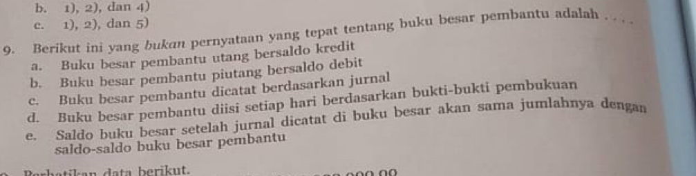 b. 1), 2), dan 4)
c. 1), 2), dan 5)
9. Berikut ini yang bukan pernyataan yang tepat tentang buku besar pembantu adalah . . . .
a. Buku besar pembantu utang bersaldo kredit
b. Buku besar pembantu piutang bersaldo debit
c. Buku besar pembantu dicatat berdasarkan jurnal
d. Buku besar pembantu diisi setiap hari berdasarkan bukti-bukti pembukuan
e. Saldo buku besar setelah jurnal dicatat di buku besar akan sama jumlahnya dengan
saldo-saldo buku besar pembantu
a