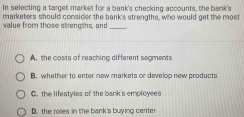 In selecting a target market for a bank's checking accounts, the bank's
marketers should consider the bank's strengths, who would get the most
value from those strengths, and_ .
A. the costs of reaching different segments
B. whether to enter new markets or develop new products
C. the lifestyles of the bank's employees
D. the roles in the bank's buying center