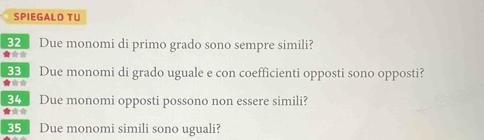 SPIEGALO TU 
32 Due monomi di primo grado sono sempre simili? 
★★* 
33 Due monomi di grado uguale e con coefficienti opposti sono opposti? 
34 Due monomi opposti possono non essere simili? 
** 
35 Due monomi simili sono uguali?