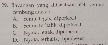 Bayangan yang dihasilkan oleh cermin
cembung adalah ....
A. Semu, tegak, diperkecil
B. Semu, terbalik, diperkecil
C. Nyata, tegak, diperbesar
D. Nyata, terbalik, diperbesar