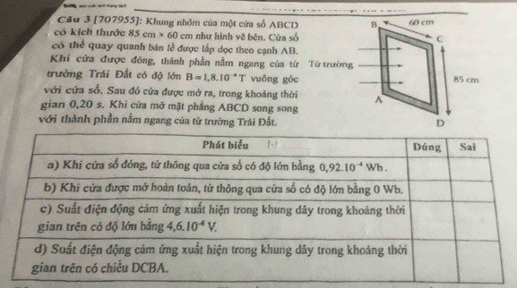 [707955]: Khung nhỏm của một cửa số ABCD
có kích thước 85cm* 60cm như hình vẽ bēn. Cửa số
có thể quay quanh bản lễ được lấp dọc theo cạnh AB.
Khi cửa được đóng, thành phần nằm ngang của từ Từ trường
trường Trái Đất có độ lớn B=1,8.10^(-4)T vuōng góc
với cứa sổ. Sau đỏ cửa được mở ra, trong khoảng thời
gian 0,20 s. Khi cửa mở mặt phẳng ABCD song song
với thành phần nằm ngang của từ trường Trái Đất.