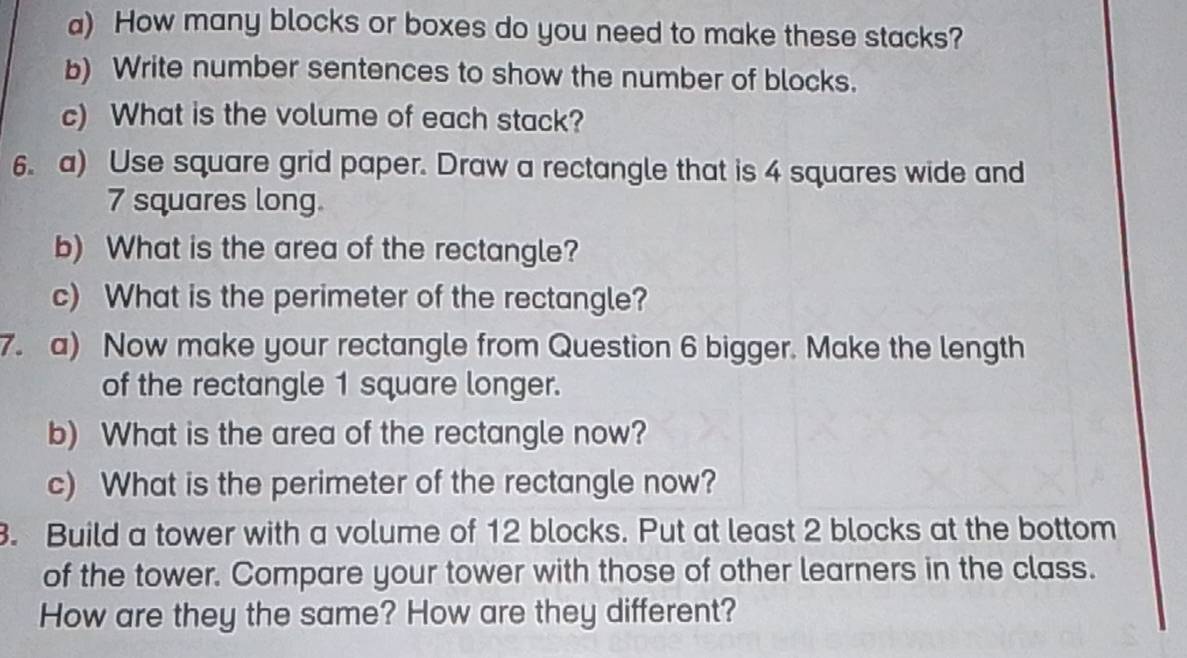 How many blocks or boxes do you need to make these stacks? 
b) Write number sentences to show the number of blocks. 
c) What is the volume of each stack? 
6. a) Use square grid paper. Draw a rectangle that is 4 squares wide and
7 squares long. 
b) What is the area of the rectangle? 
c) What is the perimeter of the rectangle? 
7. a) Now make your rectangle from Question 6 bigger. Make the length 
of the rectangle 1 square longer. 
b) What is the area of the rectangle now? 
c) What is the perimeter of the rectangle now? 
3. Build a tower with a volume of 12 blocks. Put at least 2 blocks at the bottom 
of the tower. Compare your tower with those of other learners in the class. 
How are they the same? How are they different?