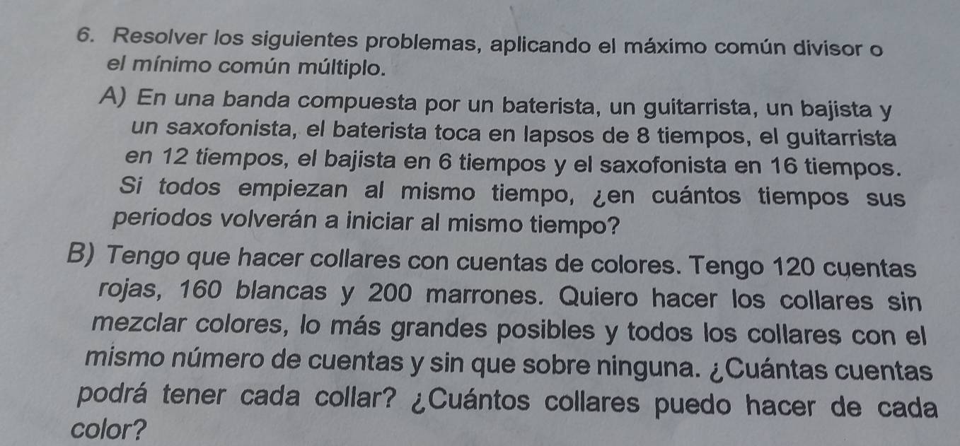 Resolver los siguientes problemas, aplicando el máximo común divisor o 
el mínimo común múltiplo. 
A) En una banda compuesta por un baterista, un guitarrista, un bajista y 
un saxofonista, el baterista toca en lapsos de 8 tiempos, el guitarrista 
en 12 tiempos, el bajista en 6 tiempos y el saxofonista en 16 tiempos. 
Si todos empiezan al mismo tiempo, ¿en cuántos tiempos sus 
periodos volverán a iniciar al mismo tiempo? 
B) Tengo que hacer collares con cuentas de colores. Tengo 120 cyentas 
rojas, 160 blancas y 200 marrones. Quiero hacer los collares sin 
mezclar colores, lo más grandes posibles y todos los collares con el 
mismo número de cuentas y sin que sobre ninguna. ¿Cuántas cuentas 
podrá tener cada collar? ¿Cuántos collares puedo hacer de cada 
color?