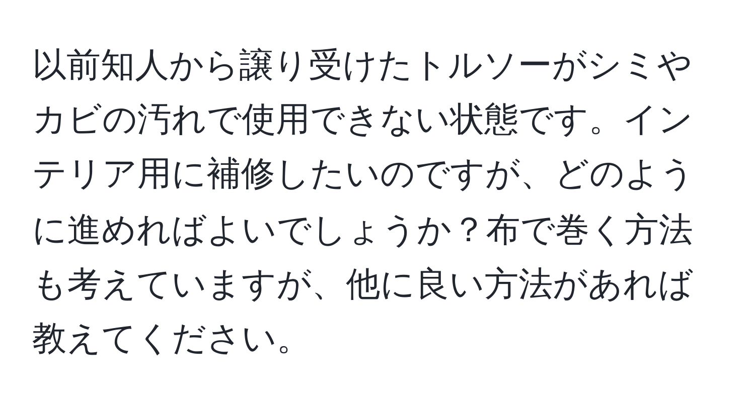 以前知人から譲り受けたトルソーがシミやカビの汚れで使用できない状態です。インテリア用に補修したいのですが、どのように進めればよいでしょうか？布で巻く方法も考えていますが、他に良い方法があれば教えてください。