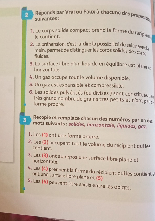 Réponds par Vrai ou Faux à chacune des proposition 
suivantes : 
1. Le corps solide compact prend la forme du récipient y 
le contient. 
2. La préhension, c'est-à-dire la possibilité de saisir avec la 
main, permet de distinguer les corps solides des corps 
fluides. 
3. La surface libre d’un liquide en équilibre est plane et 
horizontale. 
4. Un gaz occupe tout le volume disponible. 
5. Un gaz est expansible et compressible. 
6. Les solides pulvérisés (ou divisés ) sont constitués d'un 
très grand nombre de grains très petits et n’ont pas de 
forme propre. 
Recopie et remplace chacun des numéros par un des
3 mots suivants : solides, horizontale, liquides, gaz. 
1. Les (1) ont une forme propre. 
2. Les (2) occupent tout le volume du récipient qui les 
contient. 
3. Les (3) ont au repos une surface libre plane et 
horizontale. 
4. Les (4) prennent la forme du récipient qui les contient e 
ont une surface libre plane et (5) 
5. Les (6) peuvent être saisis entre les doigts.