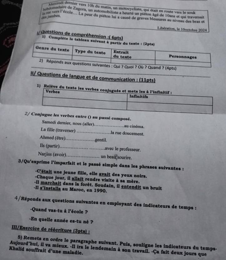 Aweredi dernier vers 10h du matin, un motocycliste, qui était en route vers le souk 
hebdomadaire de Zagora, un automobiliste a heurté un piéton âgé de 10ans et qui traversait 
des jambes, 
ls me vers l'école... La peur du piéton lui a causé de graves blessures au niveau des bras et 
Libération, le 10octobre 2024 
Questions de compréhension :( 6pts) 
1) Complète le tableau 
ts) 
II/ Questions de langue et de communication : (11pts) 
bes entre () au passé composé. 
Samedi dernier, nous (aller)_ au cinéma. 
La fille (traverser) _la rue doucement. 
Ahmed (être)._ gentil. 
Ils (partir)_ avec le professeur. 
Narjiss (avoir)_ un beau sourire. 
3/Qu'exprime l'imparfait et le passé simple dans les phrases suivantes : 
-C'était une jeune fille, elle avait des yeux noirs. 
-Chaque jour, il allait rendre visite à sa mère. 
-Il marchait dans la forêt. Soudain, il entendit un bruit 
-Il s'installa au Maroc, en 1990. 
4/Réponds aux questions suivantes en employant des indicateurs de temps : 
-Quand vas-tu à l'école ? 
-En quelle année es-tu né ? 
III/Exercice de réécriture (3pts) : 
5) Remets en ordre le paragraphe suivant. Puis, souligne les indicateurs du temps- 
Aujourd’hui, il va mieux. -Il ira le lendemain à son travail. -Ça fait deux jours que 
Khalid souffrait d’une maladie.