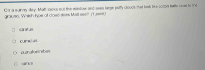 On a sunny day, Matt looks out the window and sees large puffy clouds that look like cotton balls close to the
ground. Which type of cloud does Matt see? (1 point)
stratus
cumulus
cumulonimbus
cirrus