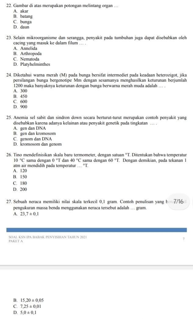 Gambar di atas merupakan potongan melintang organ …
A. akar
B. batang
C. bunga
D. daun
23. Selain mikroorganisme dan serangga, penyakit pada tumbuhan juga dapat disebabkan oleh
cacing yang masuk ke dalam filum ... .
A. Annelida
B. Arthropoda
C. Nematoda
D. Platyhelminthes
24. Diketahui warna merah (M) pada bunga bersifat intermediet pada keadaan heterozigot, jika
persilangan bunga bergenotipe Mm dengan sesamanya menghasilkan keturunan berjumlah
1200 maka banyaknya keturunan dengan bunga berwarna merah muda adalah … .
A. 300
B. 450
C. 600
D. 900
25. Anemia sel sabit dan sindron down secara berturut-turut merupakan contoh penyakit yang
disebabkan karena adanya kelainan atau penyakit genetik pada tingkatan … .
A. gen dan DNA
B. gen dan kromosom
C. genom dan DNA
D. kromosom dan genom
26. Tino mendefinisikan skala baru termometer, dengan satuan °T. Ditentukan bahwa temperatur
10°C sama dengan 0°T dan 40°C sama dengan 60°T Dengan demikian, pada tekanan 1
atm air mendidih pada temperatur … °T.
A. 120
B. 150
C. 180
D. 200
27. Sebuah neraca memiliki nilai skala terkecil 0,1 gram. Contoh penulisan yang ben7/16i
pengukuran massa benda menggunakan neraca tersebut adalah … gram.
A. 23,7± 0,1
SOAL KSN IPA BABAK PENYISIHAN TAHUN 2021
PAKET A
7
B. 15,20± 0,05
C. 7,25± 0,01
D. 5,0± 0,1