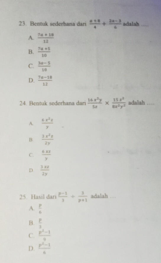 Bentuk sederhana dari  (a+8)/4 + (2a-3)/6  adalah ____
A.  (7a+18)/12 
B.  (7a+5)/10 
C.  (3a-5)/10 
D.  (7a-18)/12 
24. Bentuk sederhana dari  16x^3y/5z *  15z^2/8x^2y^2  adalah …
A  6x^2z/y 
B.  3x^2z/2y 
C.  6xz/y 
D  3xz/2y 
25. Hasil dari  (p-1)/3 + 3/p+1  adalah . .
A.  p/6 
B.  p/3 
C.  (p^2-1)/9 
D.  (p^2-1)/6 