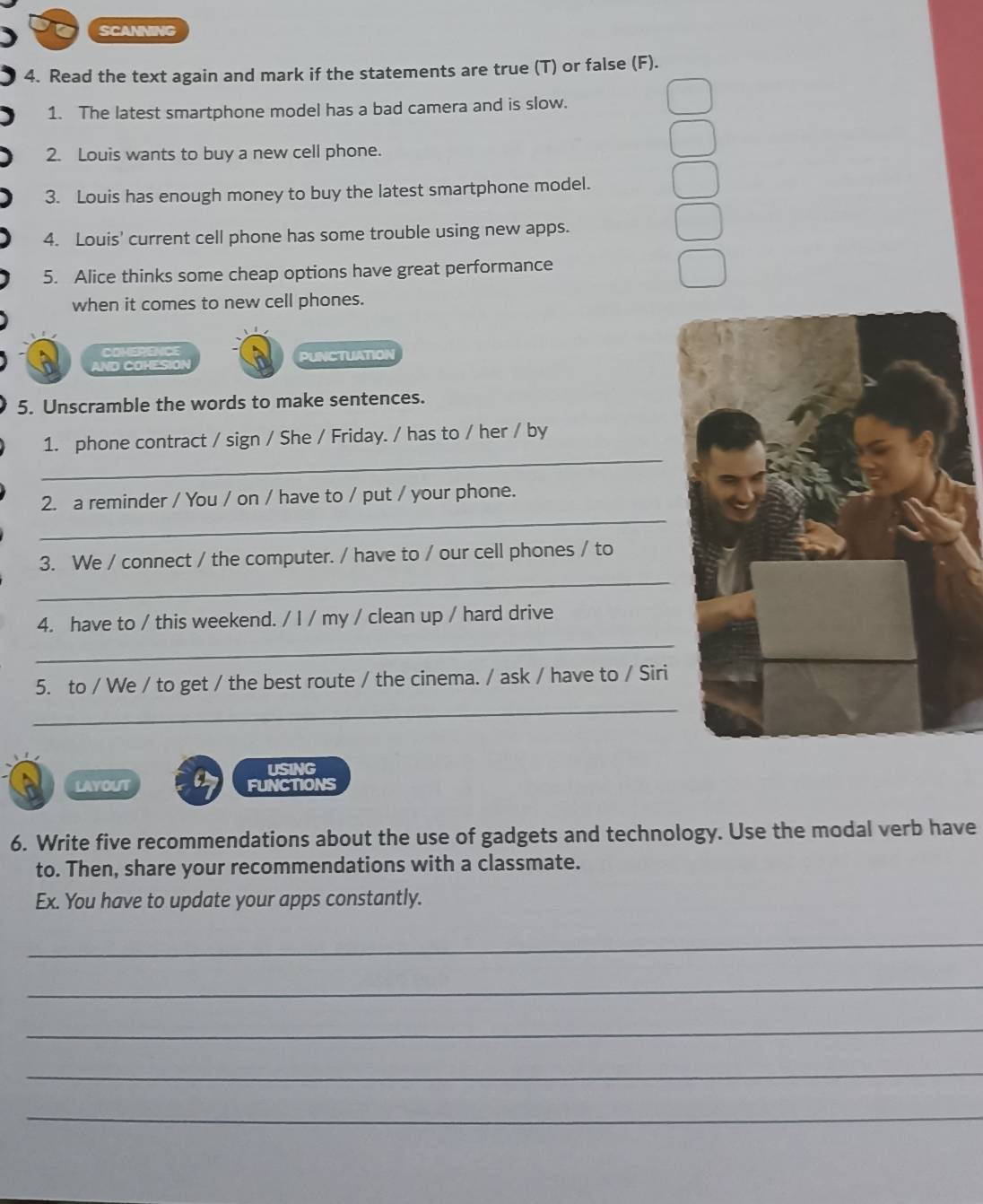 SCANNING 
4. Read the text again and mark if the statements are true (T) or false (F). 
1. The latest smartphone model has a bad camera and is slow. 
2. Louis wants to buy a new cell phone. 
3. Louis has enough money to buy the latest smartphone model. 
4. Louis' current cell phone has some trouble using new apps. 
5. Alice thinks some cheap options have great performance 
when it comes to new cell phones. 
COMERENCE 
ND COHESIÓN PUNCTUATION 
5. Unscramble the words to make sentences. 
_ 
1. phone contract / sign / She / Friday. / has to / her / by 
_ 
2. a reminder / You / on / have to / put / your phone. 
_ 
3. We / connect / the computer. / have to / our cell phones / to 
_ 
4. have to / this weekend. / I / my / clean up / hard drive 
5. to / We / to get / the best route / the cinema. / ask / have to / Siri 
_ 
USING 
LAYOUT FUNCTIONS 
6. Write five recommendations about the use of gadgets and technology. Use the modal verb have 
to. Then, share your recommendations with a classmate. 
Ex. You have to update your apps constantly. 
_ 
_ 
_ 
_ 
_