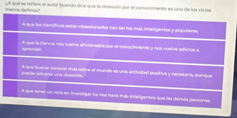 A que se refiere el autor cuando dice que la obsesión por el conocimiento es uno de los vicios
menos dañinos?
A que los científicos están obsesionados con ser los más inteligentes y populares.
A que la ciencía nos vuelve aficionados por el conocimiento y nos vuelve adictos a
aprender.
A que buscar conocer más sobre el mundo es una actividad positiva y necesaria, aunque
puede volverse una obsesión.
A que tener un vicio en investigar no nos hace más inteligentes que las demás personas.