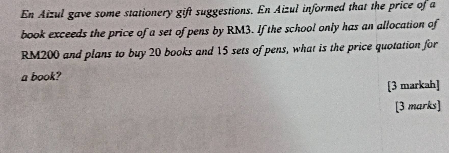 En Aizul gave some stationery gift suggestions. En Aizul informed that the price of a 
book exceeds the price of a set of pens by RM3. If the school only has an allocation of
RM200 and plans to buy 20 books and 15 sets of pens, what is the price quotation for 
a book? 
[3 markah] 
[3 marks]