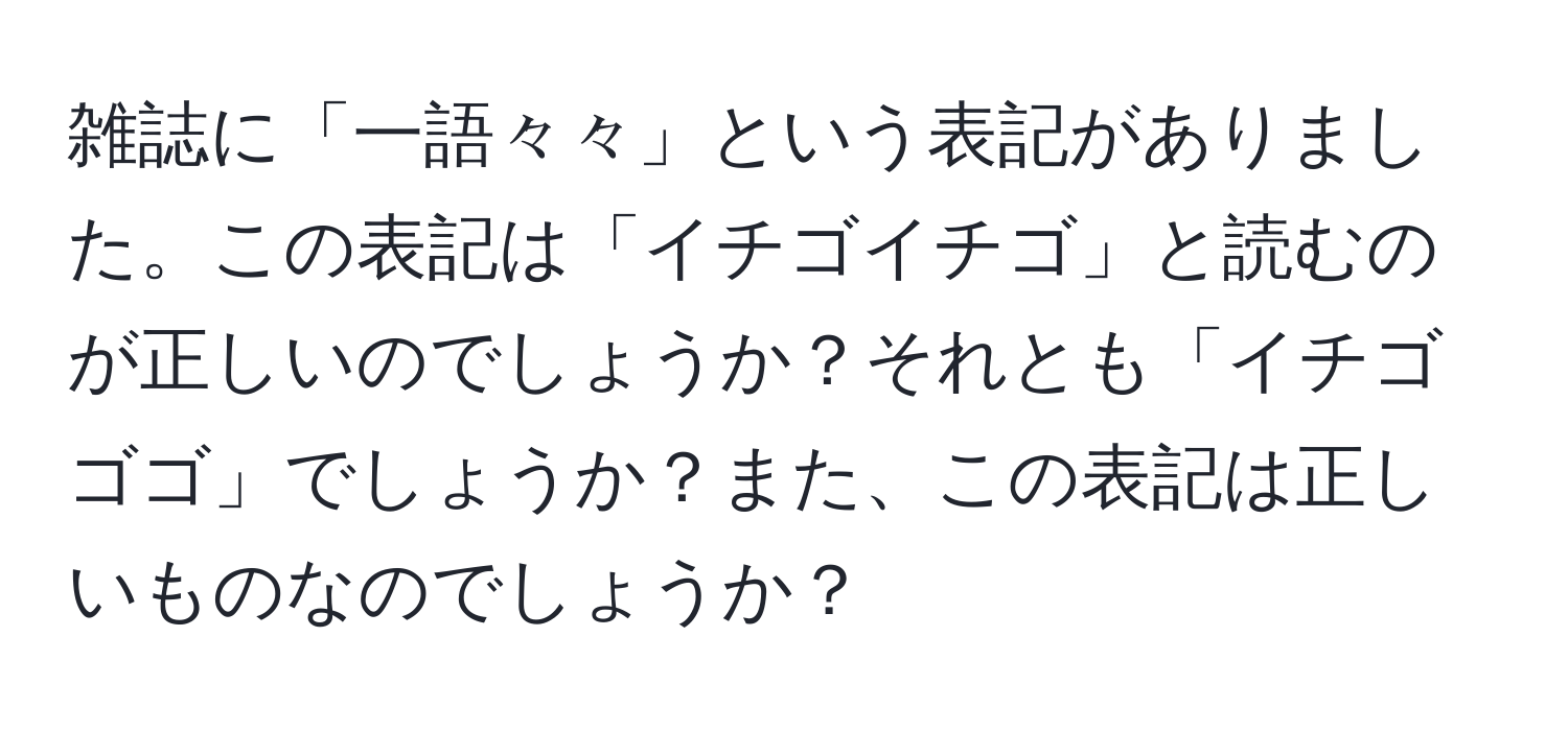 雑誌に「一語々々」という表記がありました。この表記は「イチゴイチゴ」と読むのが正しいのでしょうか？それとも「イチゴゴゴ」でしょうか？また、この表記は正しいものなのでしょうか？