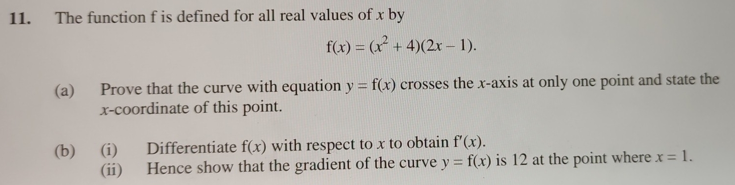 The function f is defined for all real values of x by
f(x)=(x^2+4)(2x-1). 
(a) Prove that the curve with equation y=f(x) crosses the x-axis at only one point and state the 
x-coordinate of this point. 
(b) (i) Differentiate f(x) with respect to x to obtain f'(x). 
(ii) Hence show that the gradient of the curve y=f(x) is 12 at the point where x=1.