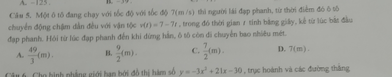 -125. B. -39
Câu 5. Một ô tô đang chạy với tốc độ với tốc độ 7(m /s) thì người lái đạp phanh, từ thời điểm đó ô tô
chuyển động chậm dần đều với vận tộc v(t)=7-7t , trong đó thời gian 7 tính bằng giây, kể từ lúc bắt đầu
đạp phanh. Hỏi từ lúc đạp phanh đến khi dừng hằn, ô tô còn di chuyển bao nhiêu mét.
A.  49/3 (m).  9/2 (m). 
B.
C.  7/2 (m).
D. 7(m). 
Câu 6. Cho hình phẳng giới hạn bởi đồ thị hàm số y=-3x^2+21x-30 , trục hoành và các đường thăng