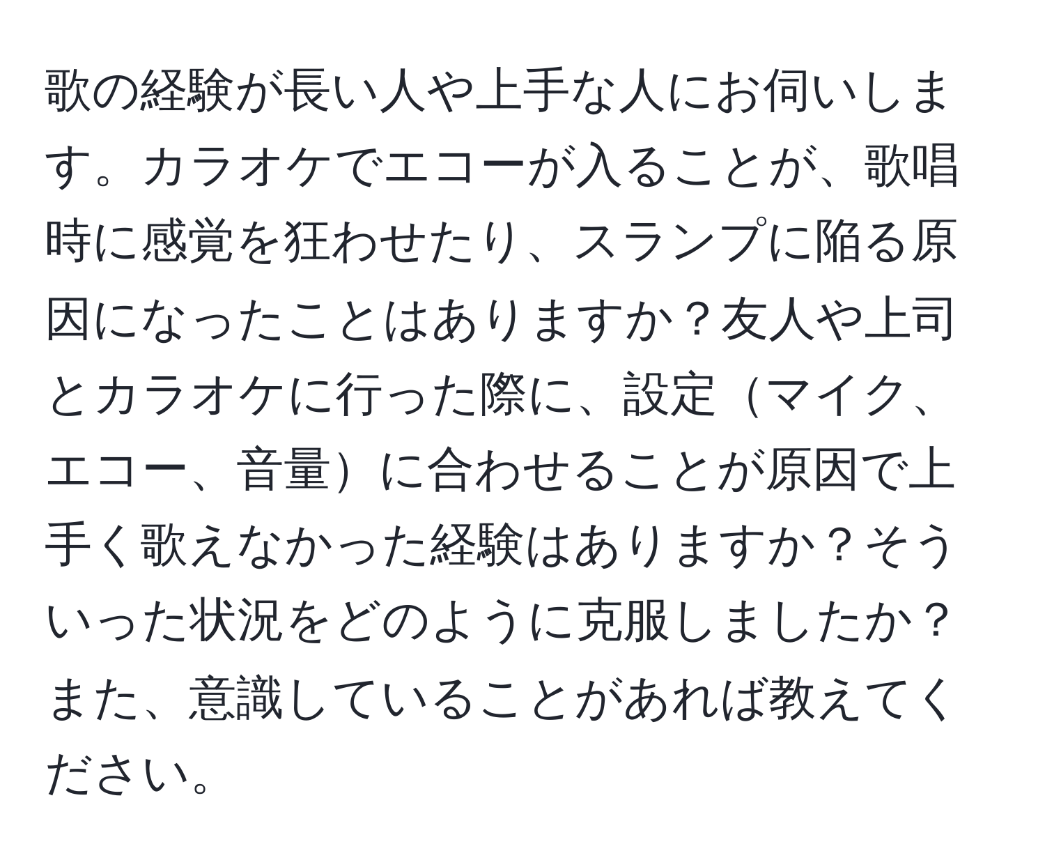 歌の経験が長い人や上手な人にお伺いします。カラオケでエコーが入ることが、歌唱時に感覚を狂わせたり、スランプに陥る原因になったことはありますか？友人や上司とカラオケに行った際に、設定マイク、エコー、音量に合わせることが原因で上手く歌えなかった経験はありますか？そういった状況をどのように克服しましたか？また、意識していることがあれば教えてください。