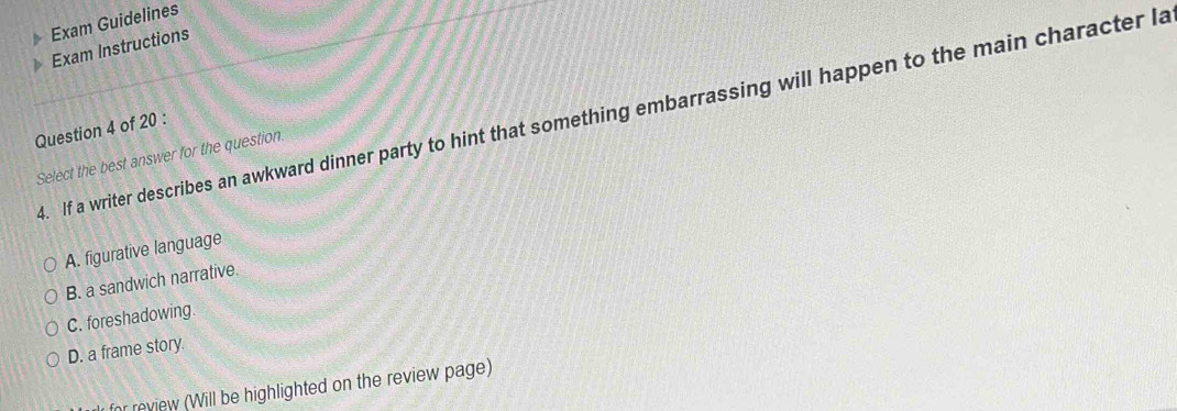 Exam Guidelines
Exam Instructions
4. If a writer describes an awkward dinner party to hint that something embarrassing will happen to the main character la
Question 4 of 20 :
Select the best answer for the question.
A. figurative language
B. a sandwich narrative.
C. foreshadowing.
D. a frame story.
or review (Will be highlighted on the review page)