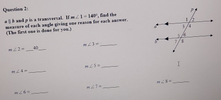 σ | b and p is a transversal. If m∠ 1=140° , find the 
measure of each angle giving one reason for each answer. 
(The first one is done for you.)
m∠ 2= _40_ m∠ 3= _
m∠ 5= _ 
_ m∠ 4=
_ m∠ 8=
_ m∠ 7=
m∠ 6= _