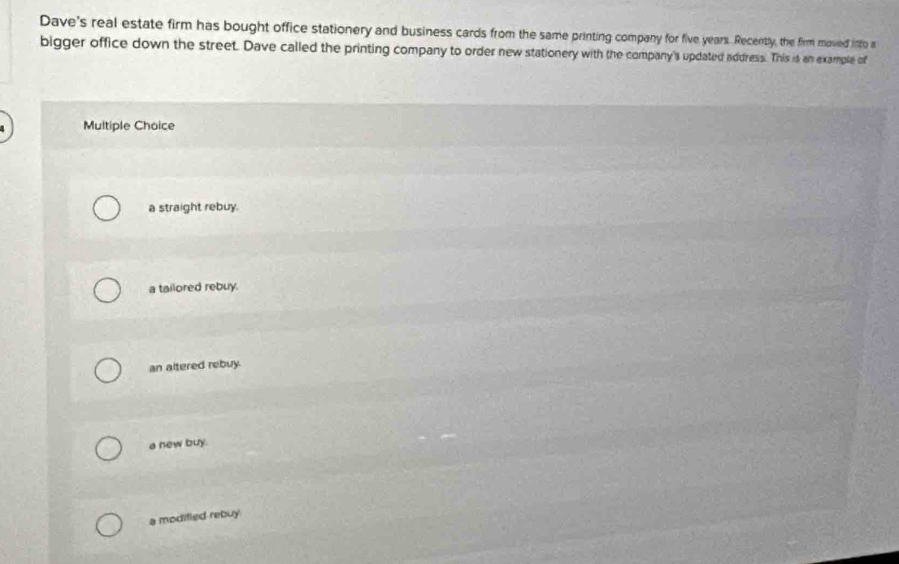 Dave's real estate firm has bought office stationery and business cards from the same printing company for five years. Recently, the firm moved into a
bigger office down the street. Dave called the printing company to order new stationery with the company's updated address. This is an example of
Multiple Choice
a straight rebuy.
a tailored rebuy.
an altered rebuy.
a new buy.
a modified rebuy