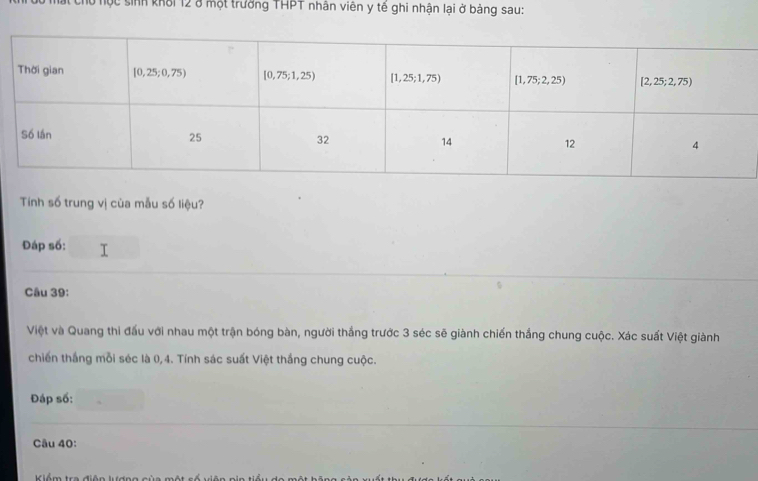 Tu học sinh khối 12 ở một trưởng THPT nhân viên y tế ghi nhận lại ở bảng sau:
Tính số trung vị của mẫu số liệu?
Đáp số:
Câu 39:
Việt và Quang thi đấu với nhau một trận bóng bàn, người thắng trước 3 séc sẽ giành chiến thắng chung cuộc. Xác suất Việt giành
chiến thắng mỗi séc là 0,4. Tính sác suất Việt thắng chung cuộc.
Đáp số:
Câu 40: