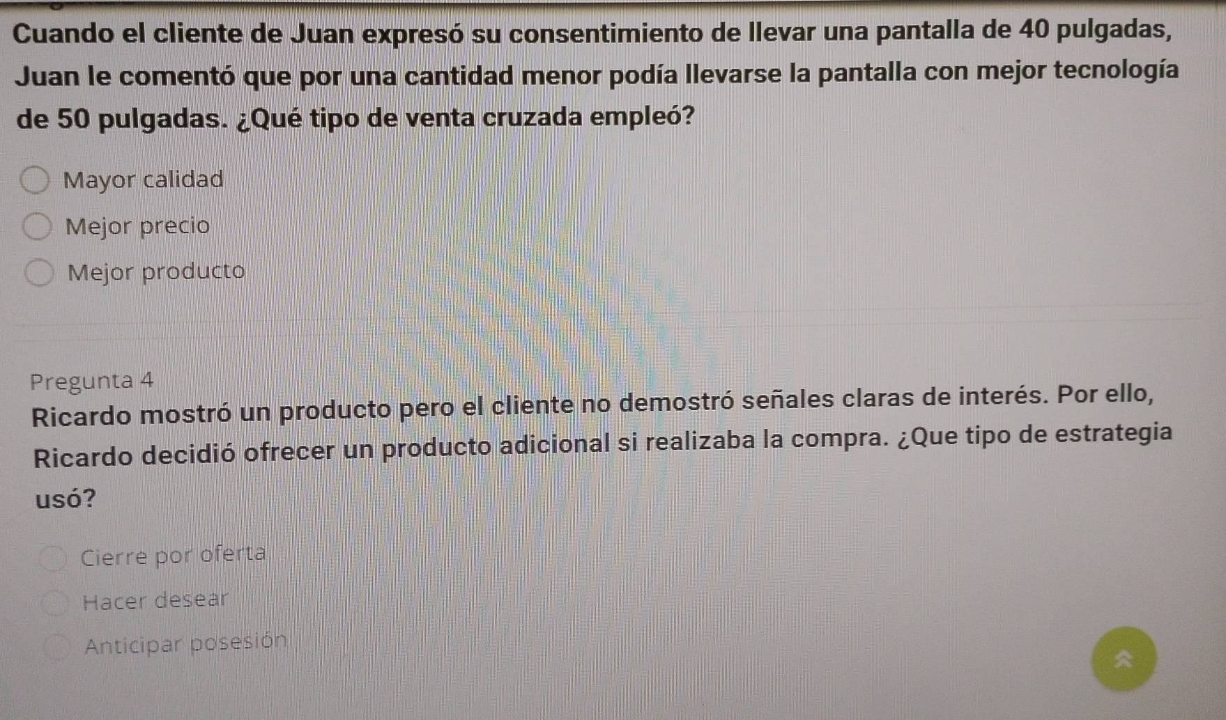 Cuando el cliente de Juan expresó su consentimiento de llevar una pantalla de 40 pulgadas,
Juan le comentó que por una cantidad menor podía llevarse la pantalla con mejor tecnología
de 50 pulgadas. ¿Qué tipo de venta cruzada empleó?
Mayor calidad
Mejor precio
Mejor producto
Pregunta 4
Ricardo mostró un producto pero el cliente no demostró señales claras de interés. Por ello,
Ricardo decidió ofrecer un producto adicional si realizaba la compra. ¿Que tipo de estrategia
usó?
Cierre por oferta
Hacer desear
Anticipar posesión