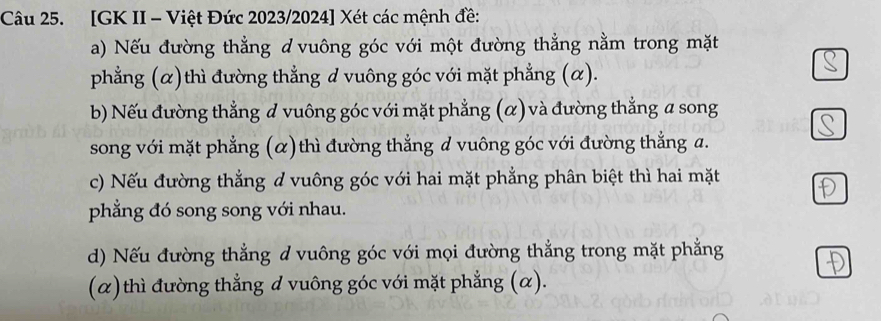 [GK II - Việt Đức 2023/2024] Xét các mệnh đề:
a) Nếu đường thẳng d vuông góc với một đường thẳng nằm trong mặt
phẳng (α)thì đường thẳng d vuông góc với mặt phẳng (α).
b) Nếu đường thẳng # vuông góc với mặt phẳng (α) và đường thẳng a song
song với mặt phẳng (α)thì đường thẳng d vuông góc với đường thẳng a.
c) Nếu đường thẳng ở vuông góc với hai mặt phẳng phân biệt thì hai mặt
phẳng đó song song với nhau.
d) Nếu đường thẳng d vuông góc với mọi đường thẳng trong mặt phẳng
(α) thì đường thẳng đ vuông góc với mặt phẳng (α).