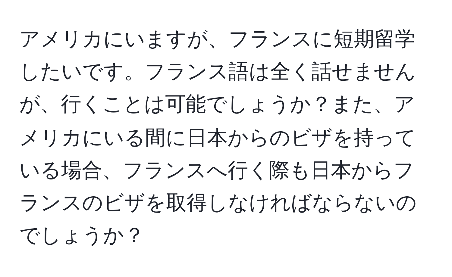 アメリカにいますが、フランスに短期留学したいです。フランス語は全く話せませんが、行くことは可能でしょうか？また、アメリカにいる間に日本からのビザを持っている場合、フランスへ行く際も日本からフランスのビザを取得しなければならないのでしょうか？