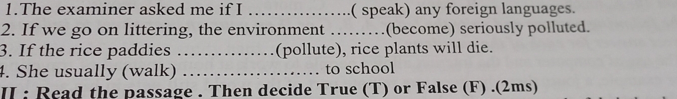 The examiner asked me if I _( speak) any foreign languages. 
2. If we go on littering, the environment …_ (become) seriously polluted. 
3. If the rice paddies _(pollute), rice plants will die. 
4. She usually (walk) _to school 
II : Read the passage . Then decide True (T) or False (F) .(2ms)