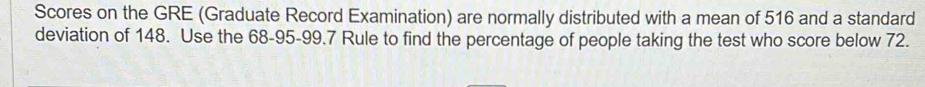 Scores on the GRE (Graduate Record Examination) are normally distributed with a mean of 516 and a standard 
deviation of 148. Use the 68-95 - 99.7 Rule to find the percentage of people taking the test who score below 72.