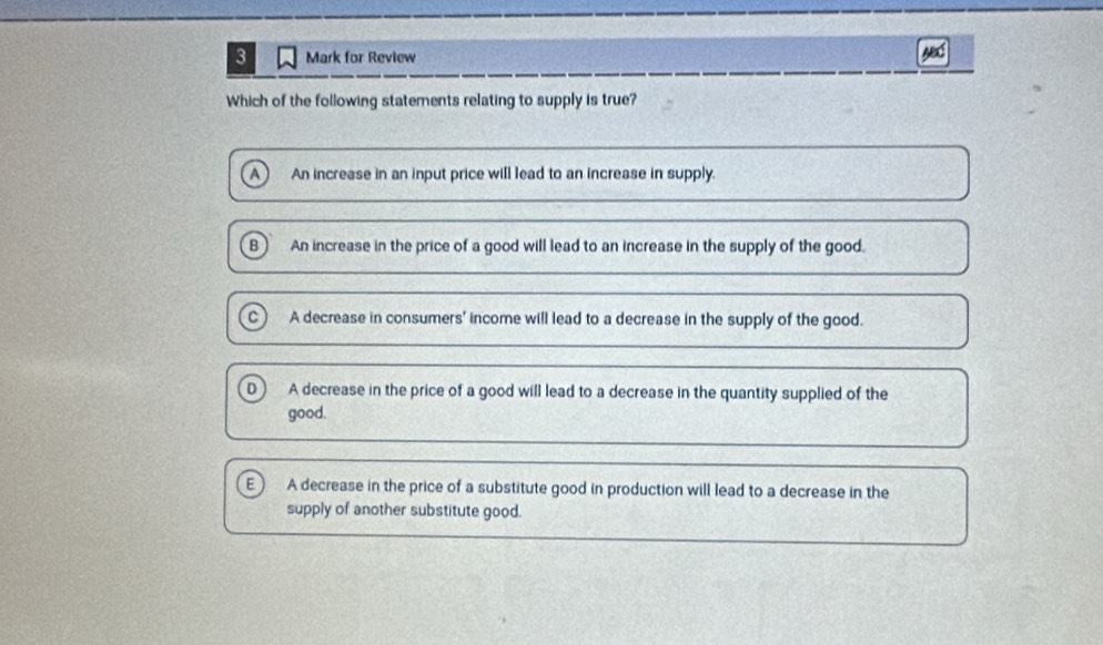 for Review
Which of the following statements relating to supply is true?
A An increase in an input price will lead to an increase in supply.
B) An increase in the price of a good will lead to an increase in the supply of the good.
A decrease in consumers' income will lead to a decrease in the supply of the good.
0 A decrease in the price of a good will lead to a decrease in the quantity supplied of the
good.
E ) A decrease in the price of a substitute good in production will lead to a decrease in the
supply of another substitute good.