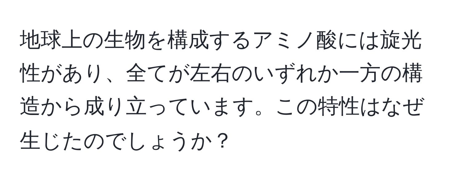 地球上の生物を構成するアミノ酸には旋光性があり、全てが左右のいずれか一方の構造から成り立っています。この特性はなぜ生じたのでしょうか？
