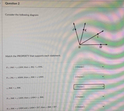 Consider the following diagram: 
Match the PROPERTY that supports each statement.
If∠ JNK=∠ LNM then ∠ JNL=∠ KNL [ Choose ]
∠ JNL=∠ KNM then ∠ JNK=∠ LNM [ Choose ]
∠ JNK=∠ JNK
[ Choose ]
∠ JNK=∠ LNM then ∠ LNM=∠ JNK [ Choose ]
∠ JNK=∠ LNM and ∠ LNM=35° , then ∠ JNK=35°. [ Choose ]