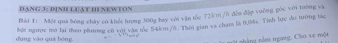 DẠNG 3: ĐỊNH LUẬT III NEWTON 
Bài 1: Một quả bóng chày có khối lượng 300g bay với vận tốc 72km/h đến đập vuông góc với tường và 
bật ngược trở lại theo phương cũ với vận tốc 54km /h. Thời gian va chạm là 0,04s. Tinh lực do tường tác 
dụng vào quả bóng. 
nặt nhẳng nằm ngang. Cho xe một