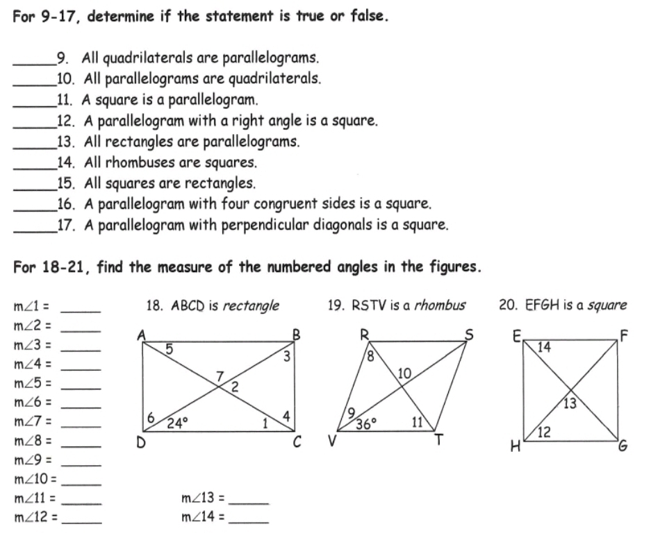 For 9-17, determine if the statement is true or false.
_9. All quadrilaterals are parallelograms.
_10. All parallelograms are quadrilaterals.
_11. A square is a parallelogram.
_12. A parallelogram with a right angle is a square.
_13. All rectangles are parallelograms.
_14. All rhombuses are squares.
_15. All squares are rectangles.
_16. A parallelogram with four congruent sides is a square.
_17. A parallelogram with perpendicular diagonals is a square.
For 18-21, find the measure of the numbered angles in the figures.
m∠ 1= _18. ABCD is rectangle 19. RSTV is a rhombus 20. EFGH is a square
m∠ 2=
_
_ m∠ 3=

m∠ 4= _
m∠ 5= _
_ m∠ 6=
m∠ 7= _
m∠ 8= _
m∠ 9= _
m∠ 10= _
m∠ 11= _
_ m∠ 13=
m∠ 12= _
_ m∠ 14=