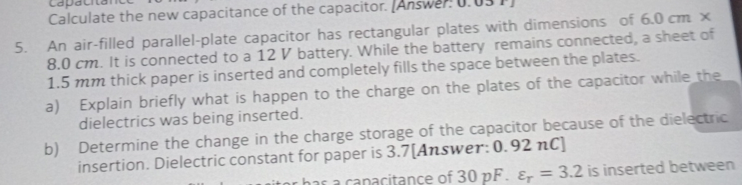 Calculate the new capacitance of the capacitor. [Answer: 0.05 T] 
5. An air-filled parallel-plate capacitor has rectangular plates with dimensions of 6.0 cm ×
8.0 cm. It is connected to a 12 V battery. While the battery remains connected, a sheet of
1.5 mm thick paper is inserted and completely fills the space between the plates. 
a) Explain briefly what is happen to the charge on the plates of the capacitor while the 
dielectrics was being inserted. 
b) Determine the change in the charge storage of the capacitor because of the dielectric 
insertion. Dielectric constant for paper is 3.7 [Answer: 0. 92 nC] 
has a capacitance of 30 pF. varepsilon _r=3.2 is inserted between