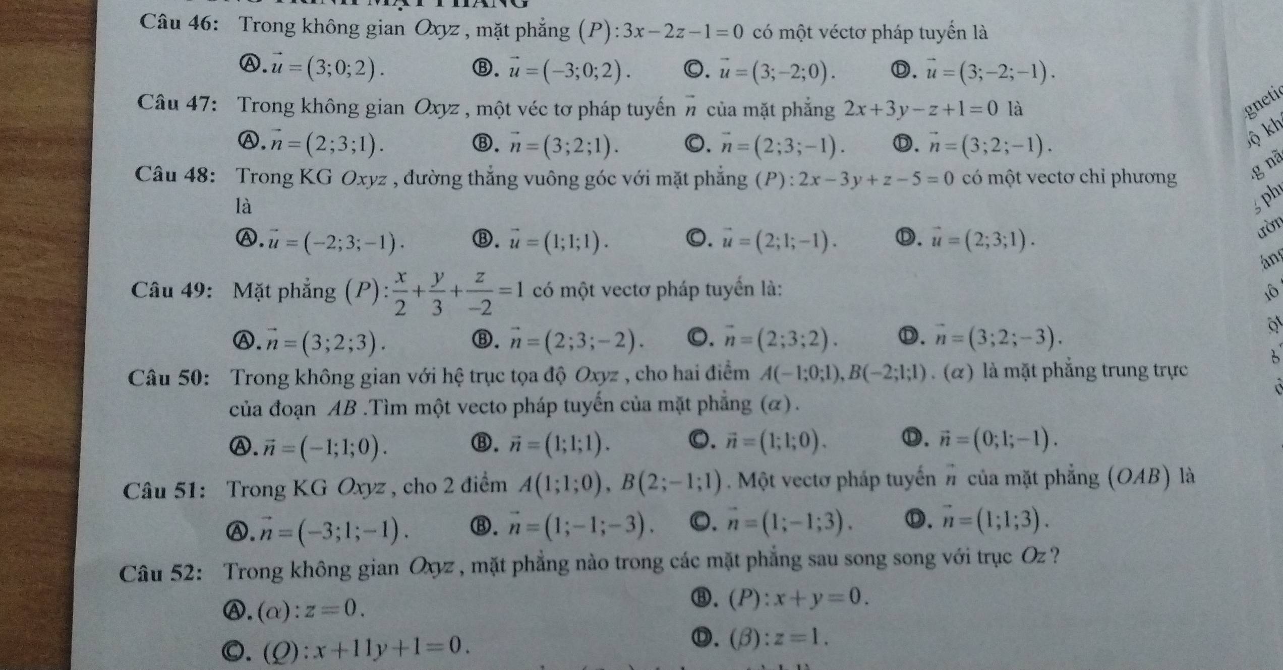 Trong không gian Oxyz , mặt phẳng (P): 3x-2z-1=0 có một véctơ pháp tuyển là
Ⓐ. vector u=(3;0;2). ⑬. vector u=(-3;0;2). 0. vector u=(3;-2;0). Ⓓ. vector u=(3;-2;-1).
Câu 47: Trong không gian Oxyz , một véc tơ pháp tuyến # của mặt phẳng 2x+3y-z+1=0 là
gnetir
Ⓐ. vector n=(2;3;1). Ⓑ. vector n=(3;2;1). 0. vector n=(2;3;-1). D. vector n=(3;2;-1).
lộ kh
Câu 48: Trong KG Oxyz , đường thắng vuông góc với mặt phẳng (P):2x-3y+z-5=0 có một vectơ chỉ phương
g nã
là
5 ph
Ⓐ. vector u=(-2;3;-1). ⑬. vector u=(1;1;1). 0. vector u=(2;1;-1). Ⓓ. vector u=(2;3;1).
ười
án
Câu 49: Mặt phẳng (P): x/2 + y/3 + z/-2 =1 có một vectơ pháp tuyển là: 1ô
Ⓐ. vector n=(3;2;3). ⑬. vector n=(2;3;-2). 0. vector n=(2;3;2). Ⓓ. vector n=(3;2;-3).
6
Câu 50: Trong không gian với hệ trục tọa độ Oxyz , cho hai điểm A(-1;0;1),B(-2;1;1). (alpha ) là mặt phẳng trung trực
của đoạn AB .Tìm một vecto pháp tuyến của mặt phẳng (α).
O.
Ⓓ.
Ⓐ. vector n=(-1;1;0). ⑬. vector n=(1;1;1). vector n=(1;1;0). vector n=(0;1;-1).
Câu 51: Trong KG Oxyz , cho 2 điểm A(1;1;0),B(2;-1;1). Một vectơ pháp tuyến # của mặt phẳng (OAB) là
Ⓐ. vector n=(-3;1;-1). ⑬. vector n=(1;-1;-3). 0. vector n=(1;-1;3). Ⓓ. vector n=(1;1;3).
Câu 52: Trong không gian Oyyz , mặt phẳng nào trong các mặt phẳng sau song song với trục Oz ?
Ⓐ. (alpha ):z=0.
⑧. (P):x+y=0.
0. (Q):x+11y+1=0.
Ⓓ. (beta ):z=1.