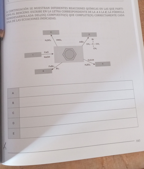 a continuación se muestran diferentes reacciones químicas en las que parti-
À e À el benceno, escribe en la letra correspondiente de la 4 a la £, la fórmula
C  DESARROLLADA DEL(OS) COMPUESTO(S) QUE COMPLETE(N) CORRECTAMENTE CADA
UNA DE LAS ECUACIONES INDICADAS
A
B
C
D
E
183