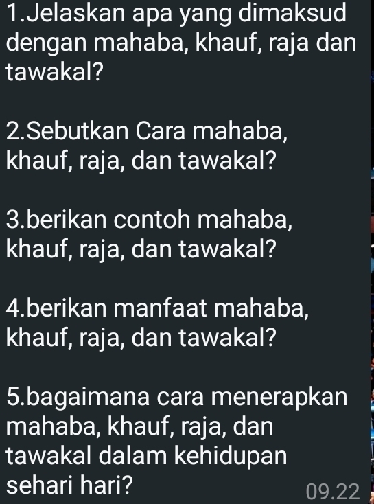 Jelaskan apa yang dimaksud 
dengan mahaba, khauf, raja dan 
tawakal? 
2.Sebutkan Cara mahaba, 
khauf, raja, dan tawakal? 
3.berikan contoh mahaba, 
khauf, raja, dan tawakal? 
4.berikan manfaat mahaba, 
khauf, raja, dan tawakal? 
5.bagaimana cara menerapkan 
mahaba, khauf, raja, dan 
tawakal dalam kehidupan 
sehari hari? 09.22