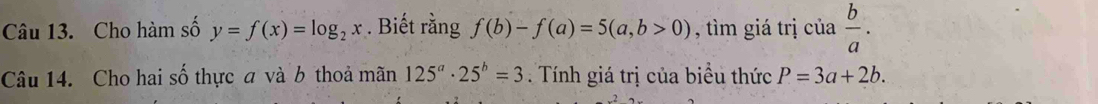 Cho hàm số y=f(x)=log _2x. Biết rằng f(b)-f(a)=5(a,b>0) , tìm giá trị cia b/a . 
Câu 14. Cho hai số thực a và b thoả mãn 125^a· 25^b=3. Tính giá trị của biểu thức P=3a+2b.