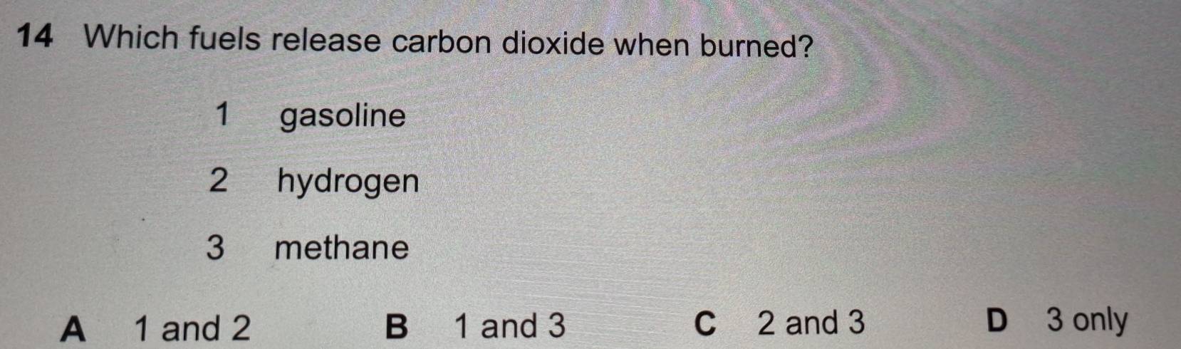 Which fuels release carbon dioxide when burned?
1 gasoline
2 hydrogen
3 methane
A 1 and 2 B 1 and 3 C 2 and 3 D 3 only