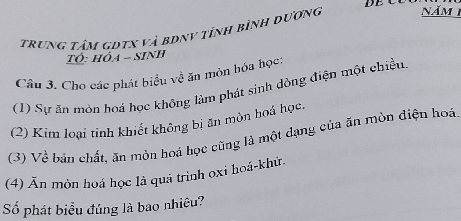 trung tâm gDtX và bDNV tỉnh bình Dương 
năm 1 
TÓ: HỏA - SINH 
Câu 3. Cho các phát biểu về ăn mòn hóa học: 
(1) Sự ăn mòn hoá học không làm phát sinh dòng điện một chiều. 
(2) Kim loại tinh khiết không bị ăn mòn hoá học. 
(3) Về bản chất, ăn mòn hoá học cũng là một dạng của ăn mòn điện hoá. 
(4) Ăn mòn hoá học là quá trình oxi hoá-khử. 
Số phát biểu đúng là bao nhiêu?