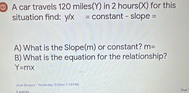 A car travels 120 miles(Y) in 2 hours(X) for this 
situation find: y/x = constant - slope = 
A) What is the Slope(m) or constant? m=
B) What is the equation for the relationship?
Y=mx
Jose Burgos • Yesterday (Edited 1:19 PM) 
2 points 
Due 1