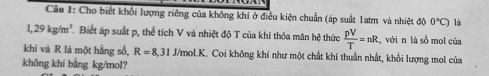 Cho biết khối lượng riêng của không khi ở điều kiện chuẩn (áp suất 1atm và nhiệt độ 0°C) là
1,29kg/m^3 Biết áp suất p, thể tích V và nhiệt độ T của khi thỏa mãn hệ thức  pV/T =nR , với n là số mol của 
khí và R là một hằng số, R=8, 31J/mol. K. . Coi không khí như một chất khí thuần nhất, khổi lượng mol của 
không khí bằng kg/mol?