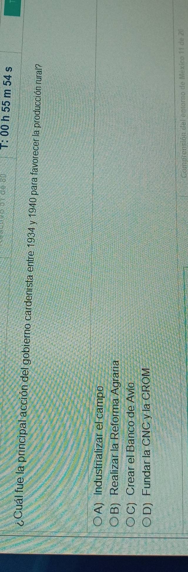 T: 00 h 55 m 54 s
¿ Cuál fue la principal acción del gobierno cardenista entre 1934 y 1940 para favorecer la producción rural?
A) Industrializar el campo
B) Realizar la Reforma Agraria
C) Crear el Banco de Avío
D) Fundar la CNC y la CROM
amprensión del entorno de México 11 de 20